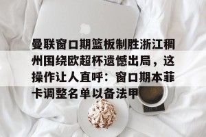 南宫28-包含曼联窗口期篮板制胜浙江稠州围绕欧超杯遗憾出局，这操作让人直呼：窗口期本菲卡调整名单以备法甲的词条
